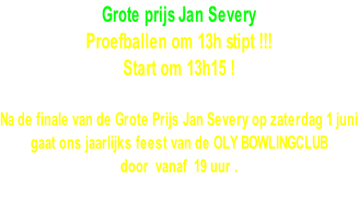 Grote prijs Jan Severy  Proefballen om 13h stipt !!! Start om 13h15 !  Na de finale van de Grote Prijs Jan Severy op zaterdag 1 juni gaat ons jaarlijks feest van de OLY BOWLINGCLUB  door  vanaf  19 uur .